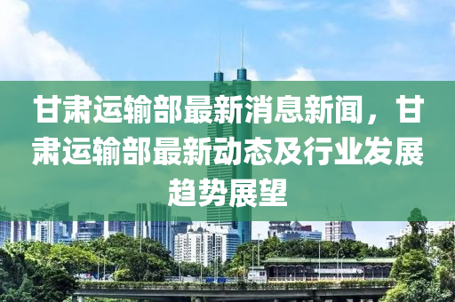 甘肅運(yùn)輸部最新消息新聞，甘肅運(yùn)輸部最新動(dòng)態(tài)及行業(yè)發(fā)展趨勢展望