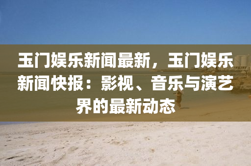 玉門娛樂新聞最新，玉門娛樂新聞快報：影視、音樂與演藝界的最新動態(tài)