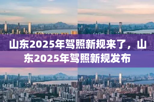 山東2025年駕照新規(guī)來(lái)了，山東2025年駕照新規(guī)發(fā)布