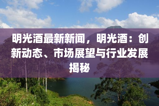 明光酒最新新聞，明光酒：創(chuàng)新動(dòng)態(tài)、市場(chǎng)展望與行業(yè)發(fā)展揭秘