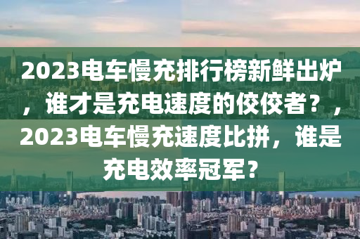 2023電車慢充排行榜新鮮出爐，誰才是充電速度的佼佼者？，2023電車慢充速度比拼，誰是充電效率冠軍？