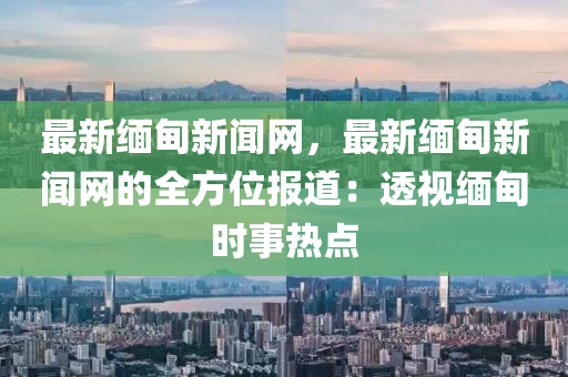 最新緬甸新聞網(wǎng)，最新緬甸新聞網(wǎng)的全方位報道：透視緬甸時事熱點