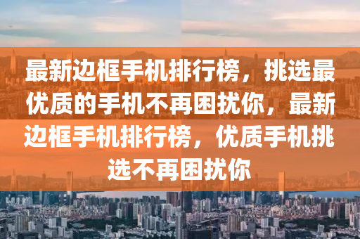 最新邊框手機(jī)排行榜，挑選最優(yōu)質(zhì)的手機(jī)不再困擾你，最新邊框手機(jī)排行榜，優(yōu)質(zhì)手機(jī)挑選不再困擾你