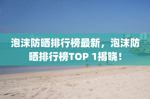 泡沫防曬排行榜最新，泡沫防曬排行榜TOP 1揭曉！