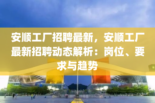 安順工廠招聘最新，安順工廠最新招聘動態(tài)解析：崗位、要求與趨勢