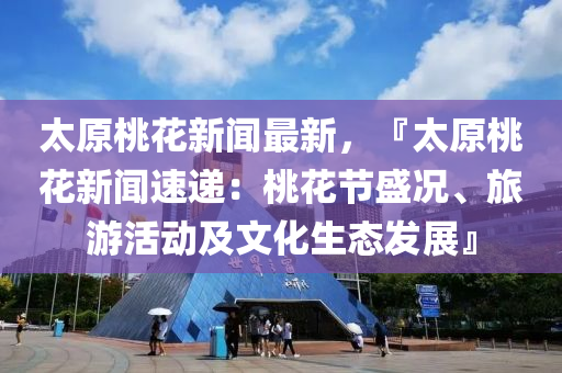 太原桃花新聞最新，『太原桃花新聞速遞：桃花節(jié)盛況、旅游活動及文化生態(tài)發(fā)展』