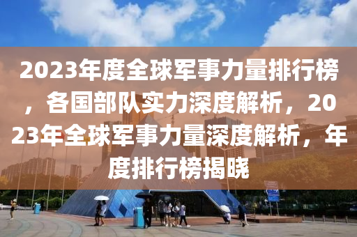 2023年度全球軍事力量排行榜，各國(guó)部隊(duì)實(shí)力深度解析，2023年全球軍事力量深度解析，年度排行榜揭曉