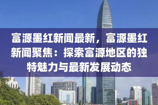 富源墨紅新聞最新，富源墨紅新聞聚焦：探索富源地區(qū)的獨特魅力與最新發(fā)展動態(tài)