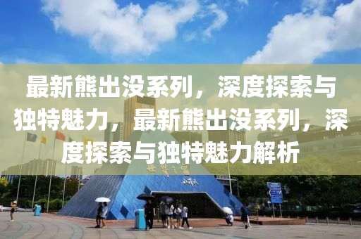 最新熊出沒系列，深度探索與獨(dú)特魅力，最新熊出沒系列，深度探索與獨(dú)特魅力解析