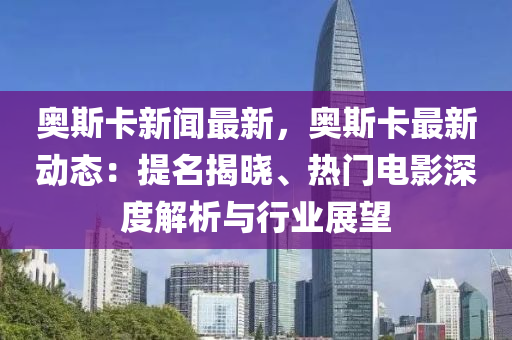 奧斯卡新聞最新，奧斯卡最新動(dòng)態(tài)：提名揭曉、熱門電影深度解析與行業(yè)展望