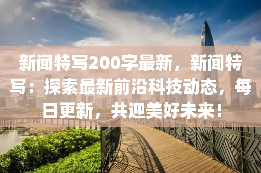 新聞特寫200字最新，新聞特寫：探索最新前沿科技動態(tài)，每日更新，共迎美好未來！