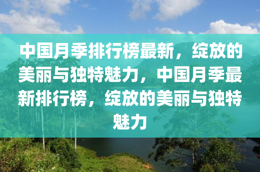 中國月季排行榜最新，綻放的美麗與獨特魅力，中國月季最新排行榜，綻放的美麗與獨特魅力