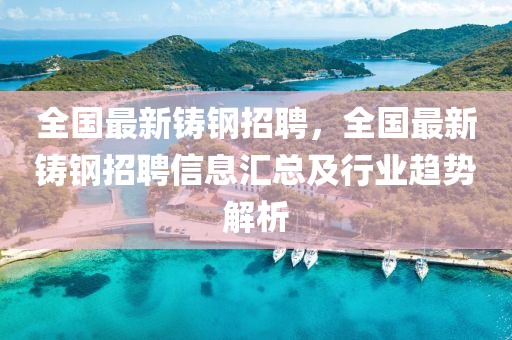 全國最新鑄鋼招聘，全國最新鑄鋼招聘信息匯總及行業(yè)趨勢解析