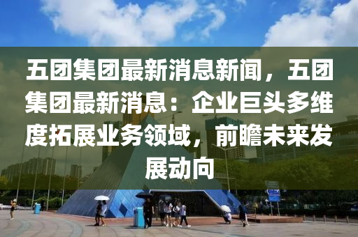 五團集團最新消息新聞，五團集團最新消息：企業(yè)巨頭多維度拓展業(yè)務(wù)領(lǐng)域，前瞻未來發(fā)展動向