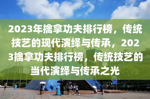 2023年擒拿功夫排行榜，傳統(tǒng)技藝的現(xiàn)代演繹與傳承，2023擒拿功夫排行榜，傳統(tǒng)技藝的當代演繹與傳承之光