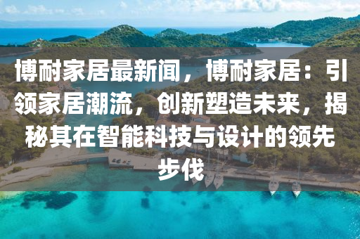 博耐家居最新聞，博耐家居：引領家居潮流，創(chuàng)新塑造未來，揭秘其在智能科技與設計的領先步伐