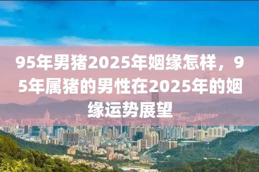 95年男豬2025年姻緣怎樣，95年屬豬的男性在2025年的姻緣運勢展望