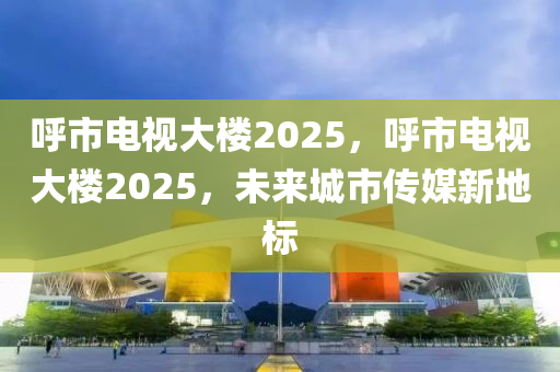 呼市電視大樓2025，呼市電視大樓2025，未來城市傳媒新地標