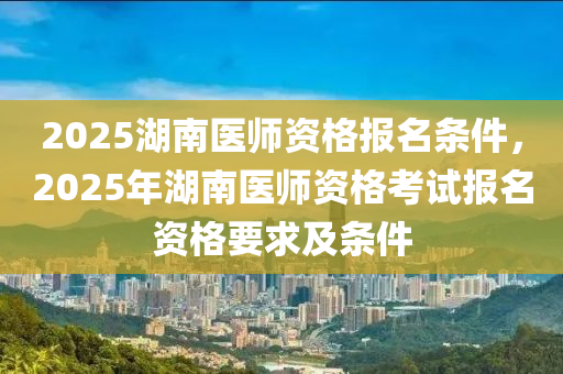 2025湖南醫(yī)師資格報(bào)名條件，2025年湖南醫(yī)師資格考試報(bào)名資格要求及條件