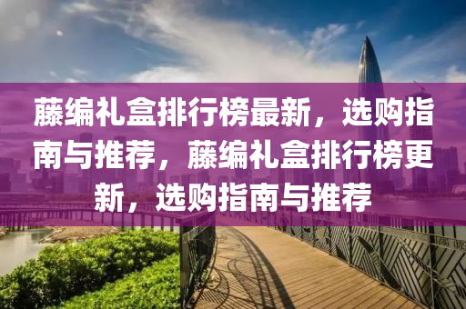 藤編禮盒排行榜最新，選購指南與推薦，藤編禮盒排行榜更新，選購指南與推薦