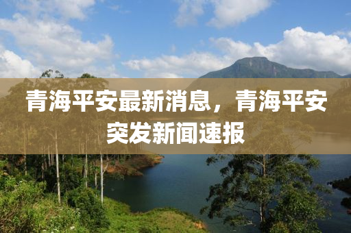 青海平安最新消息，青海平安突發(fā)新聞速報