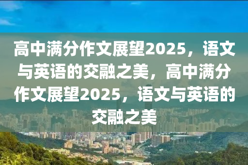 高中滿分作文展望2025，語文與英語的交融之美，高中滿分作文展望2025，語文與英語的交融之美