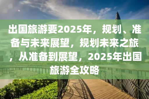 出國旅游要2025年，規(guī)劃、準(zhǔn)備與未來展望，規(guī)劃未來之旅，從準(zhǔn)備到展望，2025年出國旅游全攻略