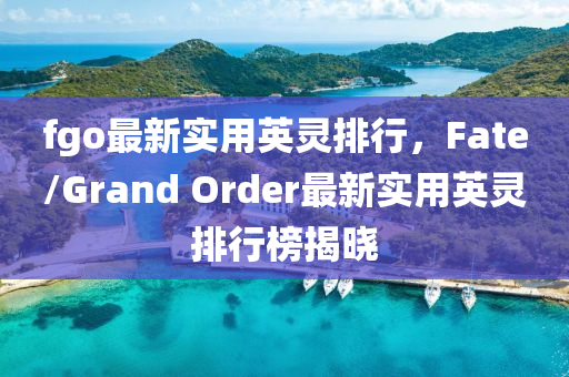 fgo最新實(shí)用英靈排行，F(xiàn)ate/Grand Order最新實(shí)用英靈排行榜揭曉