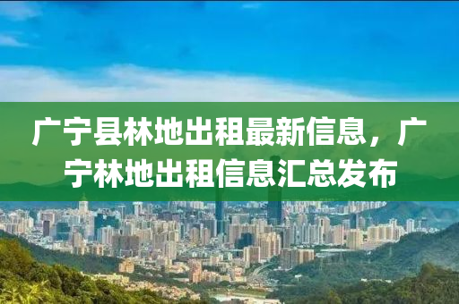 廣寧縣林地出租最新信息，廣寧林地出租信息匯總發(fā)布