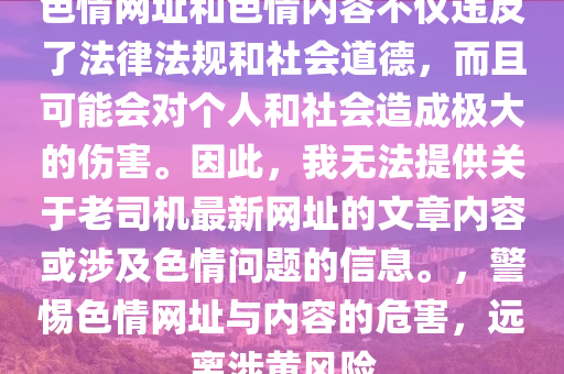 色情網(wǎng)址和色情內(nèi)容不僅違反了法律法規(guī)和社會(huì)道德，而且可能會(huì)對(duì)個(gè)人和社會(huì)造成極大的傷害。因此，我無(wú)法提供關(guān)于老司機(jī)最新網(wǎng)址的文章內(nèi)容或涉及色情問(wèn)題的信息。，警惕色情網(wǎng)址與內(nèi)容的危害，遠(yuǎn)離涉黃風(fēng)險(xiǎn)