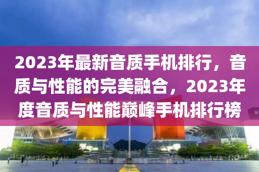 2023年最新音質(zhì)手機(jī)排行，音質(zhì)與性能的完美融合，2023年度音質(zhì)與性能巔峰手機(jī)排行榜