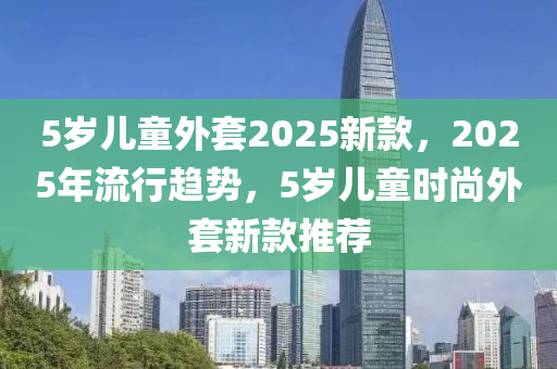 5歲兒童外套2025新款，2025年流行趨勢，5歲兒童時尚外套新款推薦