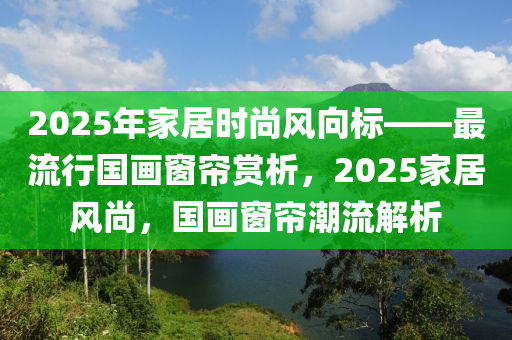 2025年家居時(shí)尚風(fēng)向標(biāo)——最流行國(guó)畫窗簾賞析，2025家居風(fēng)尚，國(guó)畫窗簾潮流解析