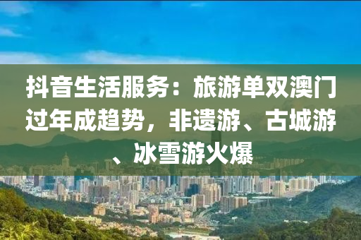 抖音生活服務(wù)：旅游單雙澳門過年成趨勢，非遺游、古城游、冰雪游火爆