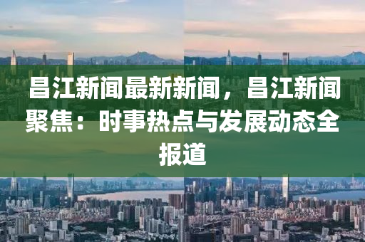 昌江新聞最新新聞，昌江新聞聚焦：時(shí)事熱點(diǎn)與發(fā)展動(dòng)態(tài)全報(bào)道