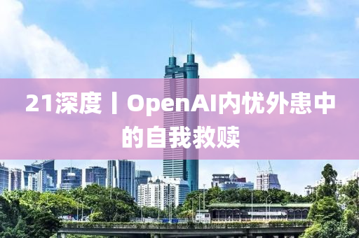 21深度丨OpenAI內憂外患中的自我救贖