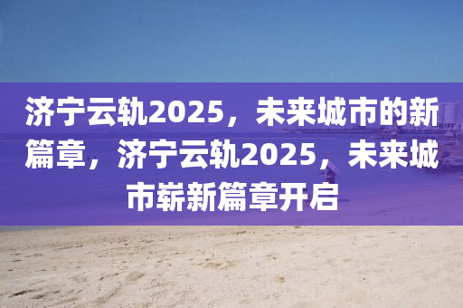 濟(jì)寧云軌2025，未來(lái)城市的新篇章，濟(jì)寧云軌2025，未來(lái)城市嶄新篇章開(kāi)啟