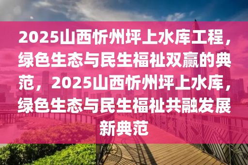 2025山西忻州坪上水庫工程，綠色生態(tài)與民生福祉雙贏的典范，2025山西忻州坪上水庫，綠色生態(tài)與民生福祉共融發(fā)展新典范