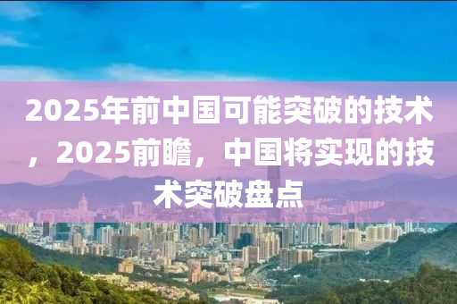 2025年前中國可能突破的技術(shù)，2025前瞻，中國將實(shí)現(xiàn)的技術(shù)突破盤點(diǎn)