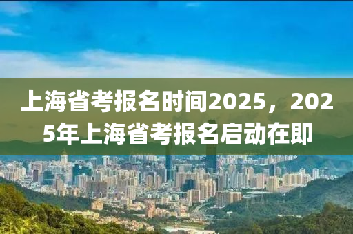 上海省考報名時間2025，2025年上海省考報名啟動在即