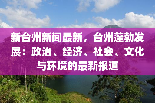 新臺州新聞最新，臺州蓬勃發(fā)展：政治、經(jīng)濟(jì)、社會(huì)、文化與環(huán)境的最新報(bào)道