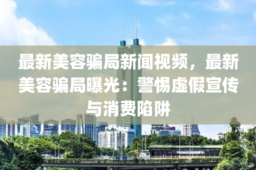 最新美容騙局新聞視頻，最新美容騙局曝光：警惕虛假宣傳與消費陷阱