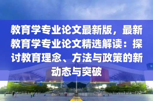 教育學(xué)專業(yè)論文最新版，最新教育學(xué)專業(yè)論文精選解讀：探討教育理念、方法與政策的新動態(tài)與突破