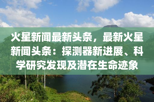 火星新聞最新頭條，最新火星新聞頭條：探測器新進(jìn)展、科學(xué)研究發(fā)現(xiàn)及潛在生命跡象