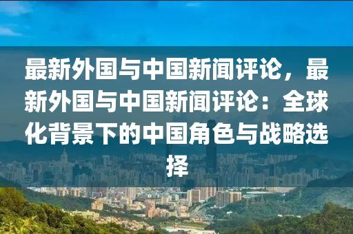 最新外國(guó)與中國(guó)新聞評(píng)論，最新外國(guó)與中國(guó)新聞評(píng)論：全球化背景下的中國(guó)角色與戰(zhàn)略選擇