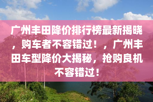 廣州豐田降價(jià)排行榜最新揭曉，購(gòu)車者不容錯(cuò)過(guò)！，廣州豐田車型降價(jià)大揭秘，搶購(gòu)良機(jī)不容錯(cuò)過(guò)！