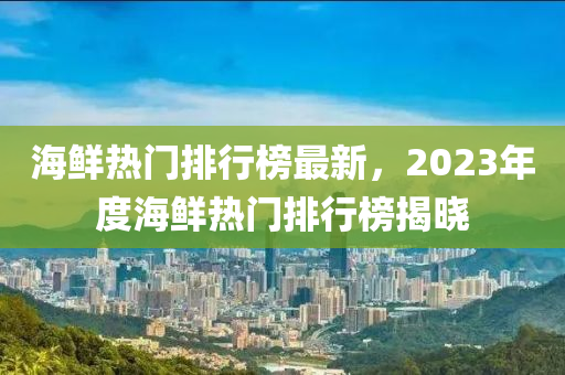 海鮮熱門排行榜最新，2023年度海鮮熱門排行榜揭曉