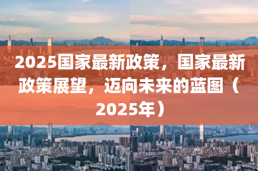 2025國家最新政策，國家最新政策展望，邁向未來的藍(lán)圖（2025年）