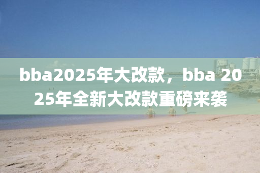 bba2025年大改款，bba 2025年全新大改款重磅來襲