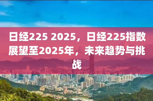 日經(jīng)225 2025，日經(jīng)225指數(shù)展望至2025年，未來(lái)趨勢(shì)與挑戰(zhàn)